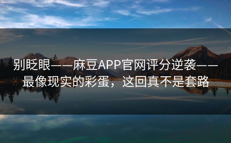 别眨眼——麻豆APP官网评分逆袭——最像现实的彩蛋，这回真不是套路