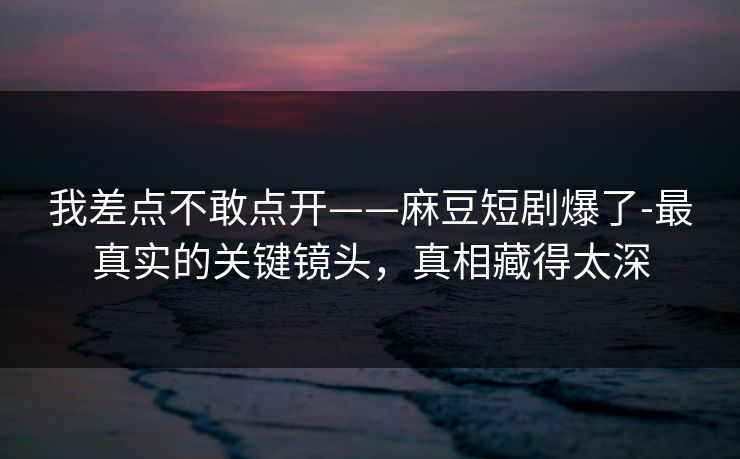 我差点不敢点开——麻豆短剧爆了-最真实的关键镜头，真相藏得太深