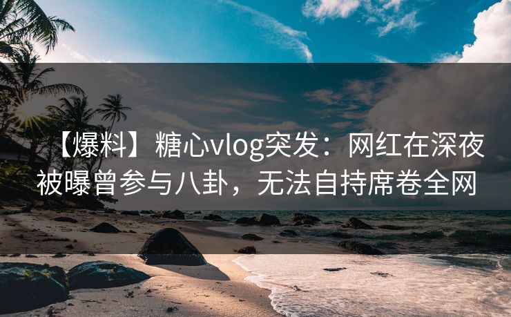 【爆料】糖心vlog突发：网红在深夜被曝曾参与八卦，无法自持席卷全网