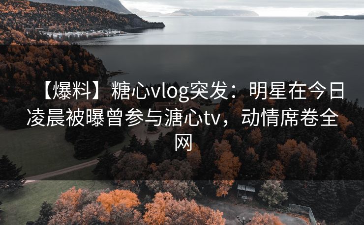 【爆料】糖心vlog突发：明星在今日凌晨被曝曾参与溏心tv，动情席卷全网