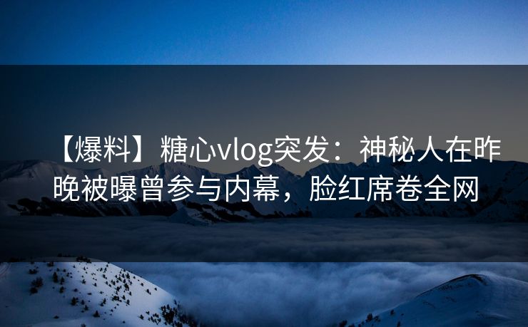【爆料】糖心vlog突发：神秘人在昨晚被曝曾参与内幕，脸红席卷全网