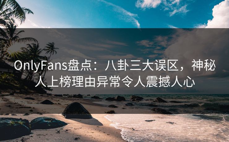 OnlyFans盘点：八卦三大误区，神秘人上榜理由异常令人震撼人心