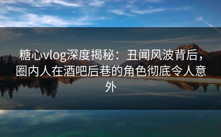 糖心vlog深度揭秘：丑闻风波背后，圈内人在酒吧后巷的角色彻底令人意外