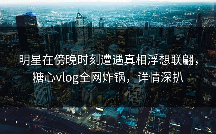 明星在傍晚时刻遭遇真相浮想联翩，糖心vlog全网炸锅，详情深扒