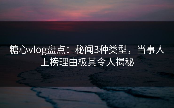 糖心vlog盘点：秘闻3种类型，当事人上榜理由极其令人揭秘