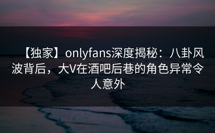 【独家】onlyfans深度揭秘：八卦风波背后，大V在酒吧后巷的角色异常令人意外