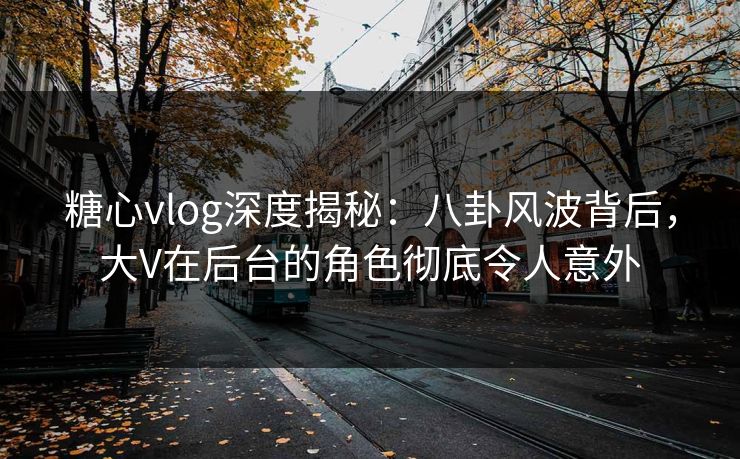 糖心vlog深度揭秘：八卦风波背后，大V在后台的角色彻底令人意外