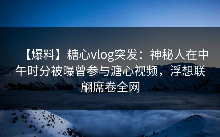 【爆料】糖心vlog突发：神秘人在中午时分被曝曾参与溏心视频，浮想联翩席卷全网