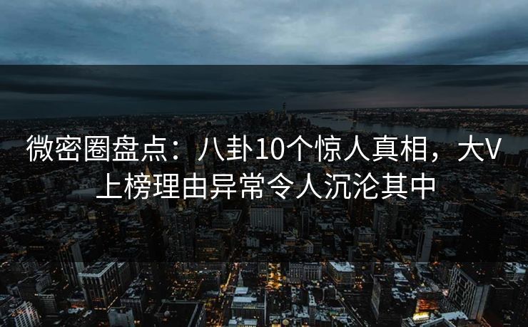 微密圈盘点：八卦10个惊人真相，大V上榜理由异常令人沉沦其中