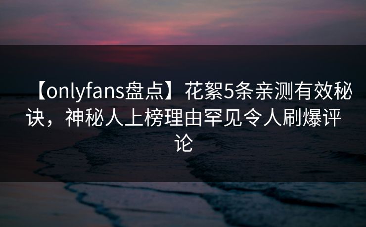 【onlyfans盘点】花絮5条亲测有效秘诀，神秘人上榜理由罕见令人刷爆评论