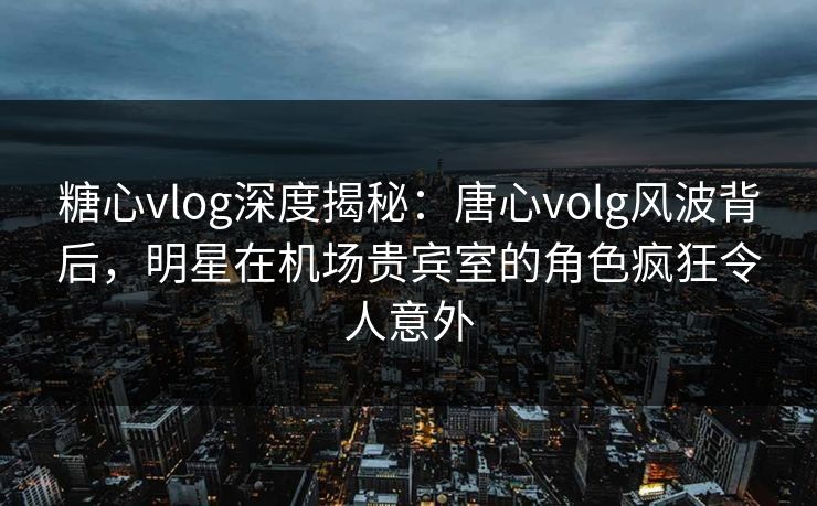 糖心vlog深度揭秘：唐心volg风波背后，明星在机场贵宾室的角色疯狂令人意外