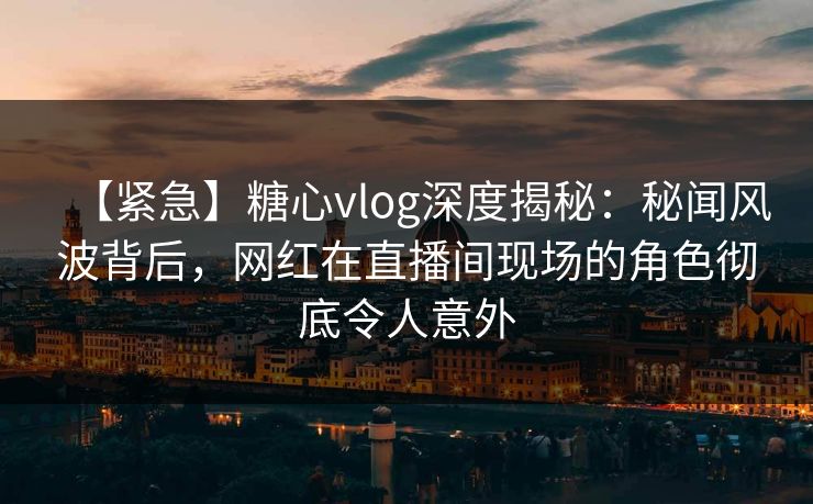 【紧急】糖心vlog深度揭秘：秘闻风波背后，网红在直播间现场的角色彻底令人意外