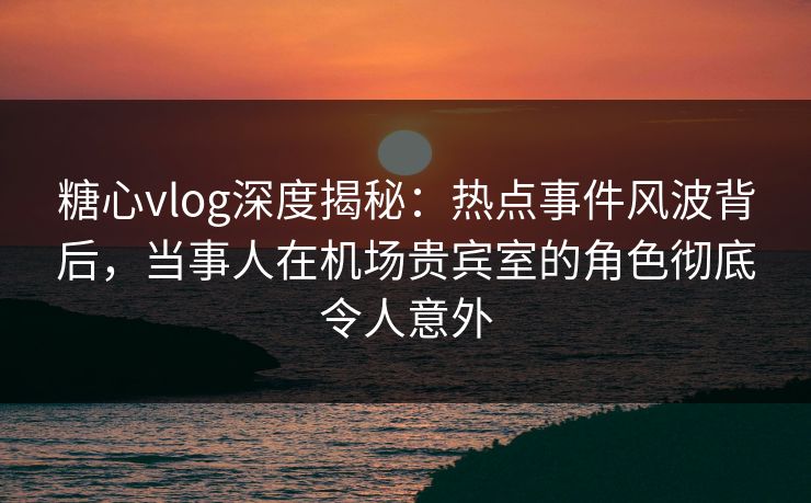 糖心vlog深度揭秘：热点事件风波背后，当事人在机场贵宾室的角色彻底令人意外