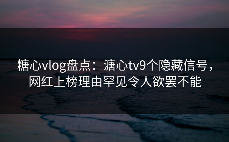 糖心vlog盘点：溏心tv9个隐藏信号，网红上榜理由罕见令人欲罢不能