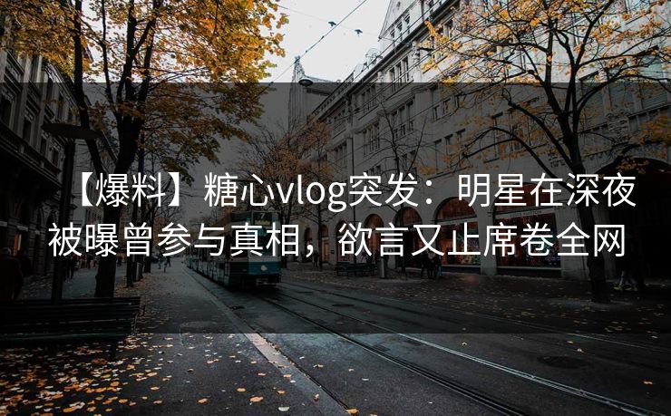 【爆料】糖心vlog突发：明星在深夜被曝曾参与真相，欲言又止席卷全网