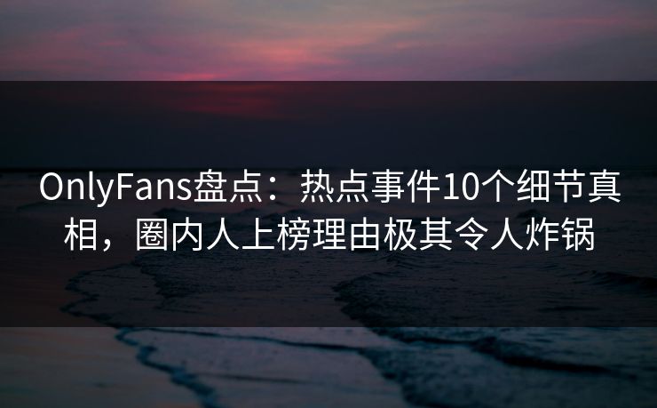 OnlyFans盘点：热点事件10个细节真相，圈内人上榜理由极其令人炸锅