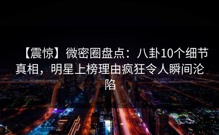 【震惊】微密圈盘点：八卦10个细节真相，明星上榜理由疯狂令人瞬间沦陷