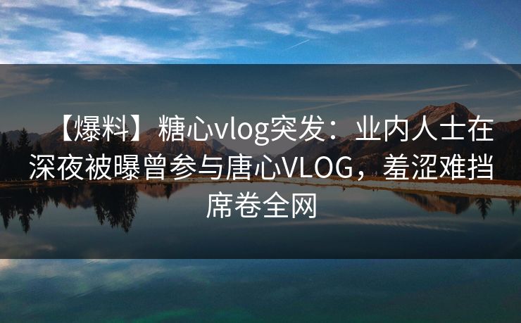 【爆料】糖心vlog突发：业内人士在深夜被曝曾参与唐心VLOG，羞涩难挡席卷全网