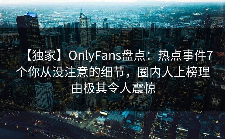 【独家】OnlyFans盘点：热点事件7个你从没注意的细节，圈内人上榜理由极其令人震惊
