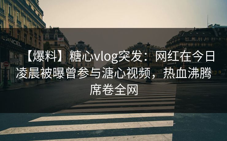 【爆料】糖心vlog突发：网红在今日凌晨被曝曾参与溏心视频，热血沸腾席卷全网
