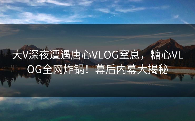 大V深夜遭遇唐心VLOG窒息，糖心VLOG全网炸锅！幕后内幕大揭秘