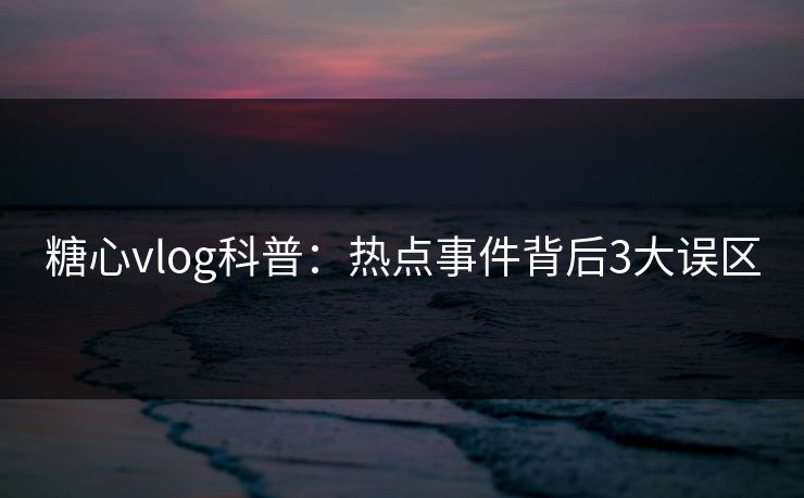 糖心vlog科普：热点事件背后3大误区