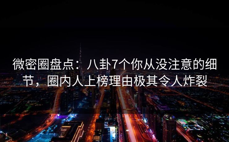微密圈盘点：八卦7个你从没注意的细节，圈内人上榜理由极其令人炸裂