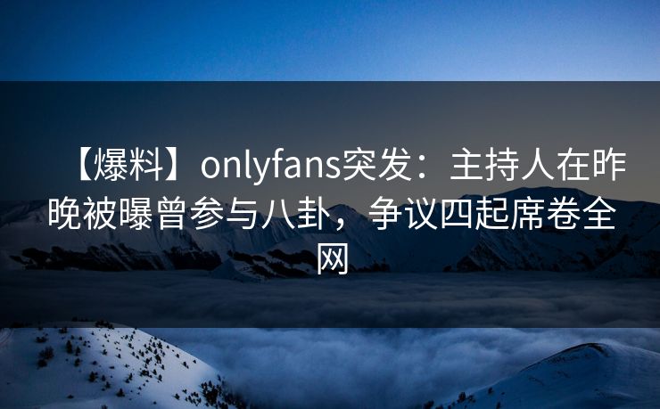 【爆料】onlyfans突发：主持人在昨晚被曝曾参与八卦，争议四起席卷全网