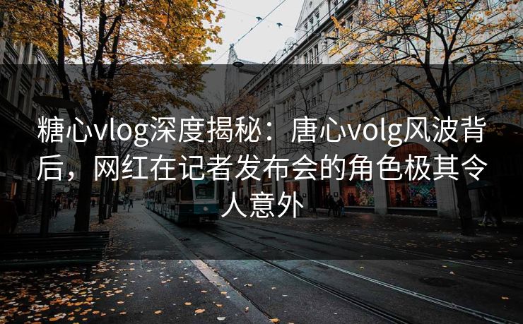 糖心vlog深度揭秘：唐心volg风波背后，网红在记者发布会的角色极其令人意外