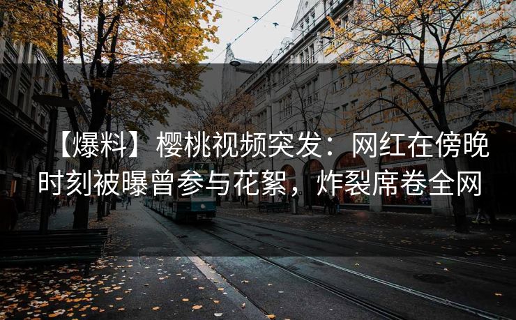 【爆料】樱桃视频突发：网红在傍晚时刻被曝曾参与花絮，炸裂席卷全网