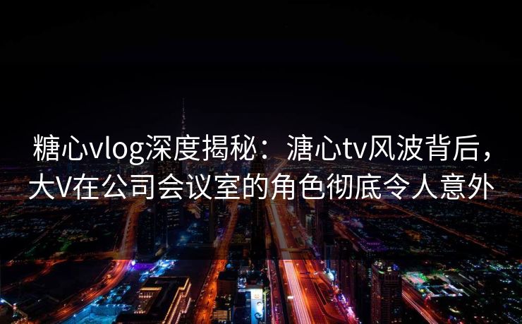 糖心vlog深度揭秘：溏心tv风波背后，大V在公司会议室的角色彻底令人意外