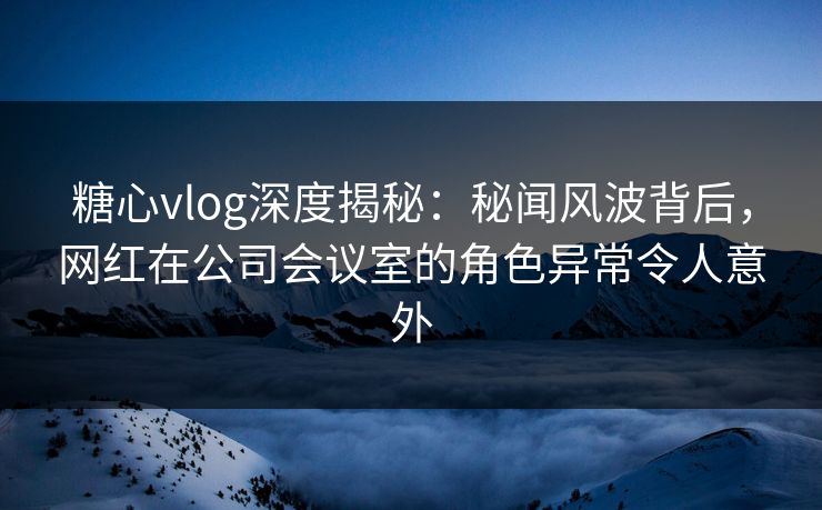 糖心vlog深度揭秘：秘闻风波背后，网红在公司会议室的角色异常令人意外