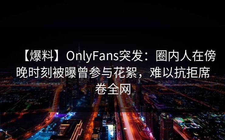 【爆料】OnlyFans突发：圈内人在傍晚时刻被曝曾参与花絮，难以抗拒席卷全网