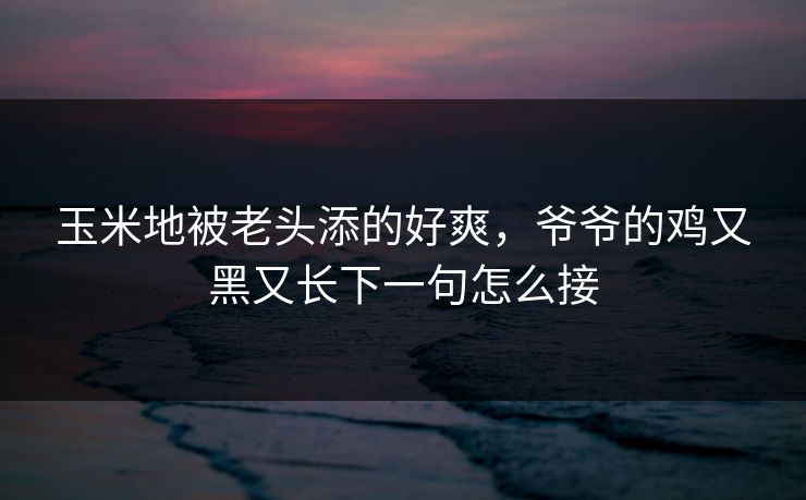 玉米地被老头添的好爽，爷爷的鸡又黑又长下一句怎么接
