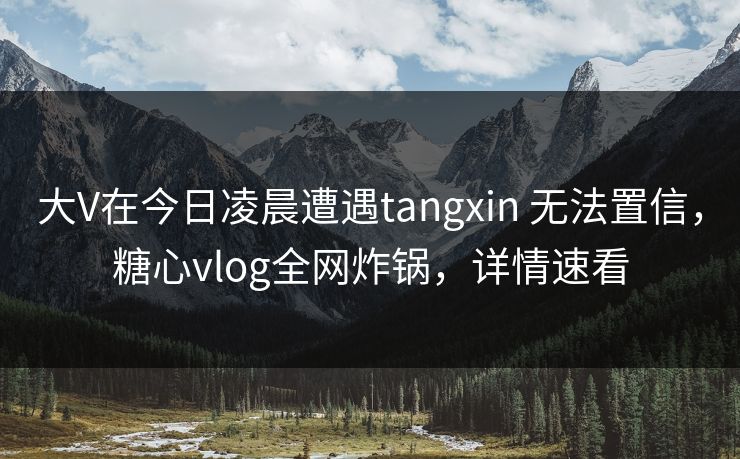 大V在今日凌晨遭遇tangxin 无法置信，糖心vlog全网炸锅，详情速看