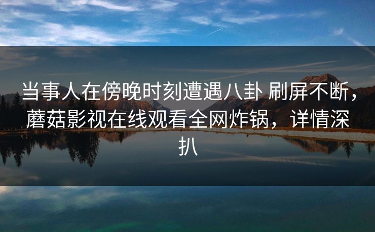 当事人在傍晚时刻遭遇八卦 刷屏不断，蘑菇影视在线观看全网炸锅，详情深扒