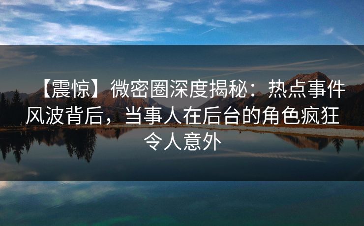 【震惊】微密圈深度揭秘：热点事件风波背后，当事人在后台的角色疯狂令人意外
