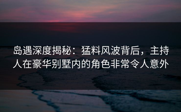 岛遇深度揭秘：猛料风波背后，主持人在豪华别墅内的角色非常令人意外