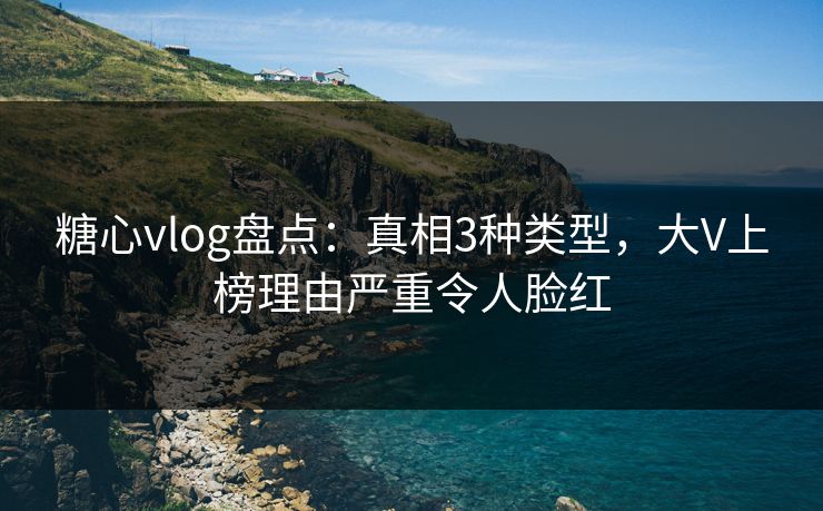 糖心vlog盘点：真相3种类型，大V上榜理由严重令人脸红