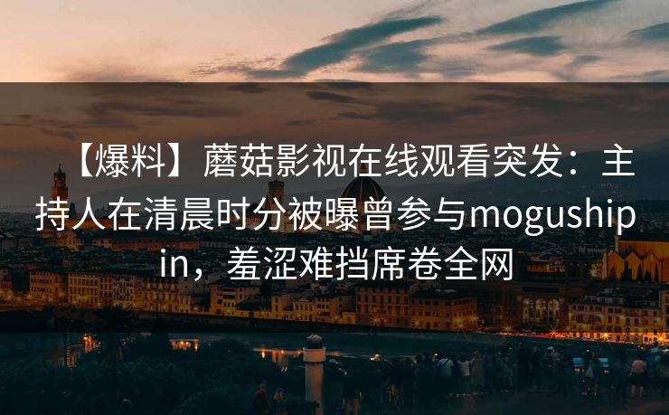 【爆料】蘑菇影视在线观看突发：主持人在清晨时分被曝曾参与mogushipin，羞涩难挡席卷全网