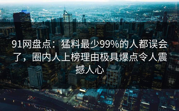 91网盘点：猛料最少99%的人都误会了，圈内人上榜理由极具爆点令人震撼人心