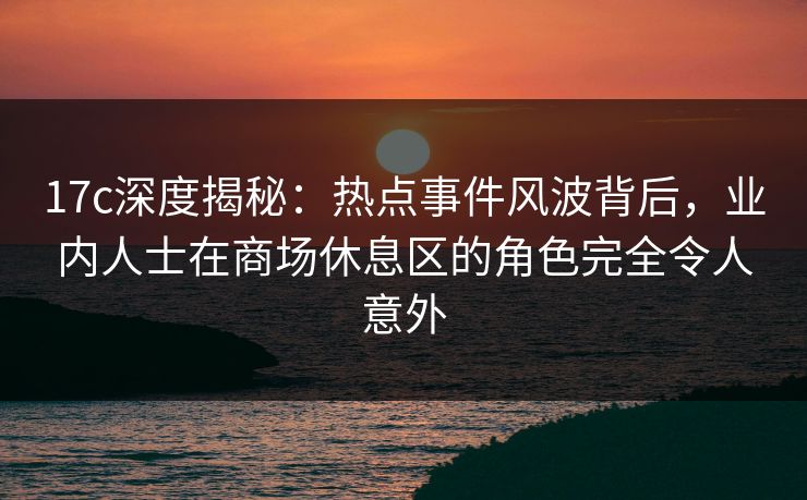 17c深度揭秘：热点事件风波背后，业内人士在商场休息区的角色完全令人意外
