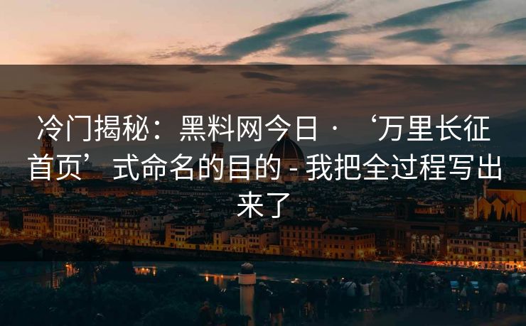 冷门揭秘：黑料网今日 · ‘万里长征首页’式命名的目的 - 我把全过程写出来了