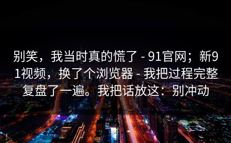 别笑,我当时真的慌了 - 91官网;新91视频,换了个浏览器 - 我把过程完整复盘了一遍。我把话放这:别冲动 别笑,我当时真的慌了 - 91官网;新91视频,换了个浏览器 - 我把过程完整复盘了一遍。我把话放这:别冲动
