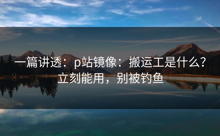 一篇讲透：p站镜像：搬运工是什么？立刻能用，别被钓鱼
