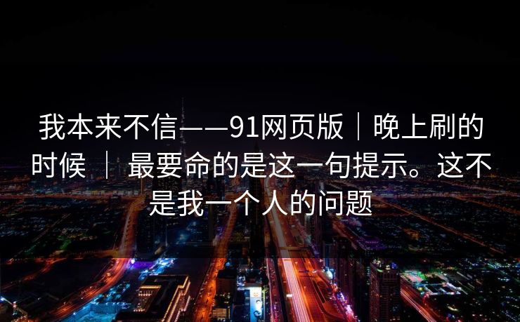 我本来不信——91网页版｜晚上刷的时候 ｜ 最要命的是这一句提示。这不是我一个人的问题