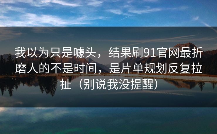 我以为只是噱头，结果刷91官网最折磨人的不是时间，是片单规划反复拉扯（别说我没提醒）