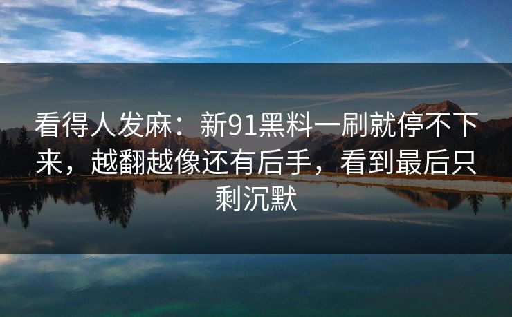 看得人发麻：新91黑料一刷就停不下来，越翻越像还有后手，看到最后只剩沉默