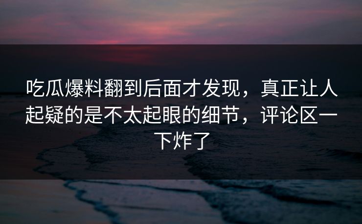 吃瓜爆料翻到后面才发现，真正让人起疑的是不太起眼的细节，评论区一下炸了
